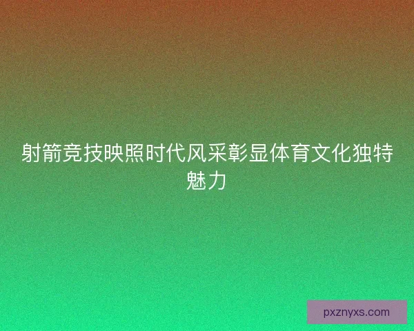 射箭竞技映照时代风采彰显体育文化独特魅力