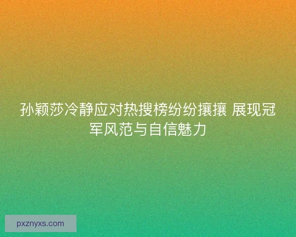 孙颖莎冷静应对热搜榜纷纷攘攘 展现冠军风范与自信魅力